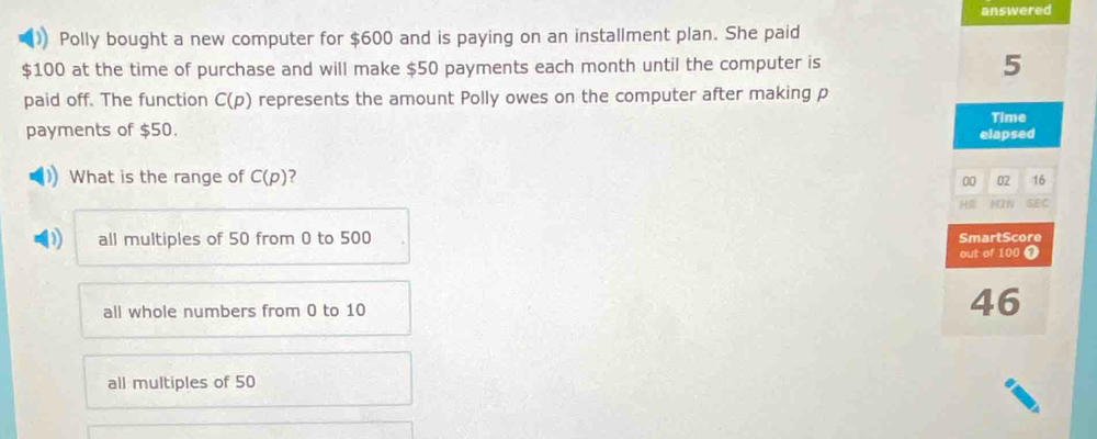 answered
Polly bought a new computer for $600 and is paying on an installment plan. She paid
$100 at the time of purchase and will make $50 payments each month until the computer is 5
paid off. The function C(p) represents the amount Polly owes on the computer after making p
Time
payments of $50. elapsed
What is the range of C(p)
00 02 16
Hể HIW SEC
all multiples of 50 from 0 to 500 SmartScore
out of 100 ❼
all whole numbers from 0 to 10 46
all multiples of 50