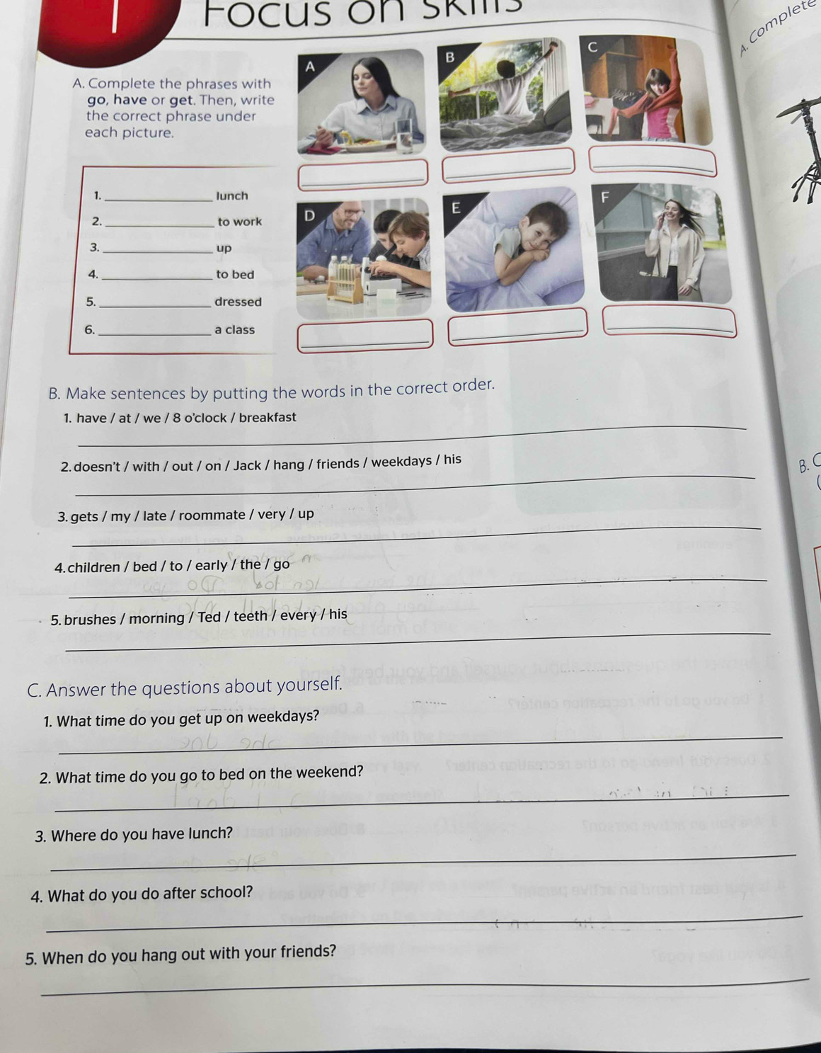 Focus on Skits 
Complet 
C 
B 
A 
A. Complete the phrases with 
go, have or get. Then, write 
the correct phrase under 
each picture. 
_ 
_ 
_ 
1._ lunch F 
_to work D 
E 
3._ 
up 
4. _to bed 
5._ dressed 
_ 
6._ a class 
_ 
B. Make sentences by putting the words in the correct order. 
_ 
1. have / at / we / 8 o'clock / breakfast 
_ 
2. doesn't / with / out / on / Jack / hang / friends / weekdays / his 
B. C 
_ 
3. gets / my / late / roommate / very / up 
_ 
4.children / bed / to / early / the / go 
_ 
5. brushes / morning / Ted / teeth / every / his 
C. Answer the questions about yourself. 
_ 
1. What time do you get up on weekdays? 
_ 
2. What time do you go to bed on the weekend? 
3. Where do you have lunch? 
_ 
4. What do you do after school? 
_ 
_ 
5. When do you hang out with your friends?