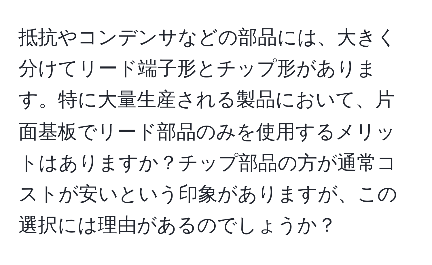 抵抗やコンデンサなどの部品には、大きく分けてリード端子形とチップ形があります。特に大量生産される製品において、片面基板でリード部品のみを使用するメリットはありますか？チップ部品の方が通常コストが安いという印象がありますが、この選択には理由があるのでしょうか？