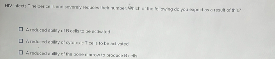 HIV infects T helper cells and severely reduces their number. Which of the following do you expect as a result of this?
A reduced ability of B cells to be activated
A reduced ability of cytotoxic T cells to be activated
A reduced ability of the bone marrow to produce B cells