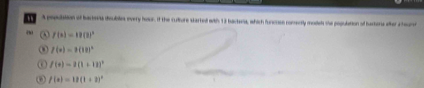 A population of bacteria doubles every hour. If the culture started with 12 bacteria, which function correctly models the population of bactoria after a hourer
(3) ω f(s)=19(9)^3
f(x)=2(12)^x
f(+)=2(1+12)^2
θ f(x)=12(1+9)^circ 