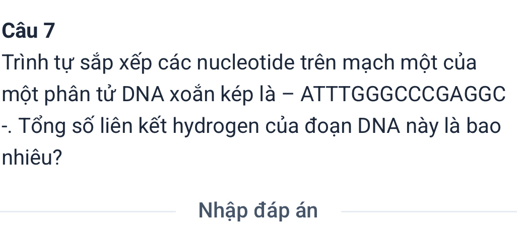 Trình tự sắp xếp các nucleotide trên mạch một của 
một phân tử DNA xoắn kép là - ATTTGGGCCCGAGGC 
-. Tổng số liên kết hydrogen của đoạn DNA này là bao 
nhiêu? 
Nhập đáp án