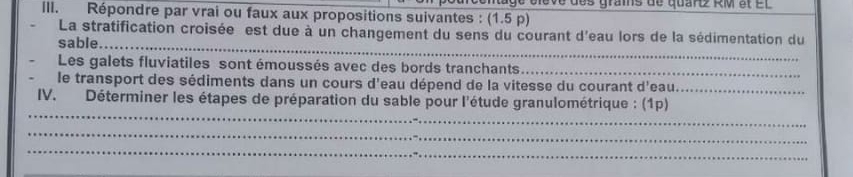 age élève des grais de quaré RM et et 
ill. Répondre par vrai ou faux aux propositions suivantes : (1.5 p) 
La stratification croisée est due à un changement du sens du courant d'eau lors de la sédimentation du 
sable_ 
Les galets fluviatiles sont émoussés avec des bords tranchants_ 
le transport des sédiments dans un cours d'eau dépend de la vitesse du courant d'eau._ 
_ 
IV. Déterminer les étapes de préparation du sable pour l'étude granulométrique : (1p) 
_ 
_