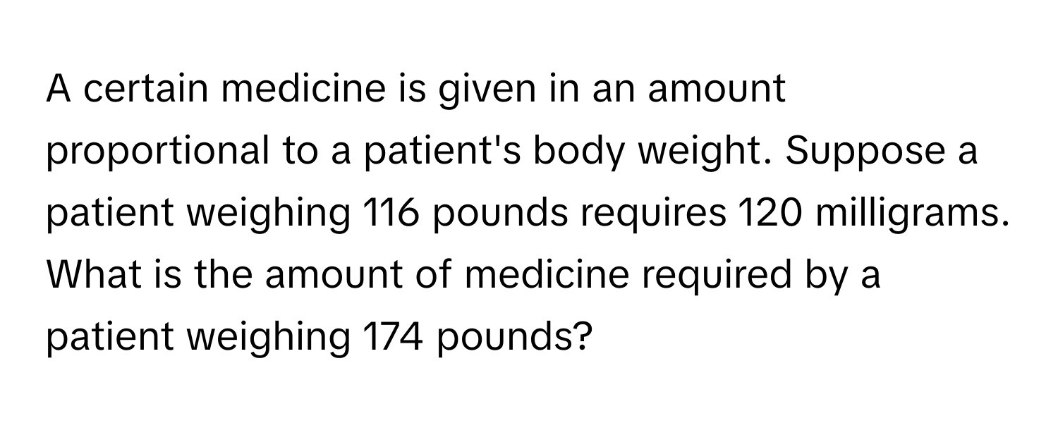 A certain medicine is given in an amount proportional to a patient's body weight. Suppose a patient weighing 116 pounds requires 120 milligrams. What is the amount of medicine required by a patient weighing 174 pounds?