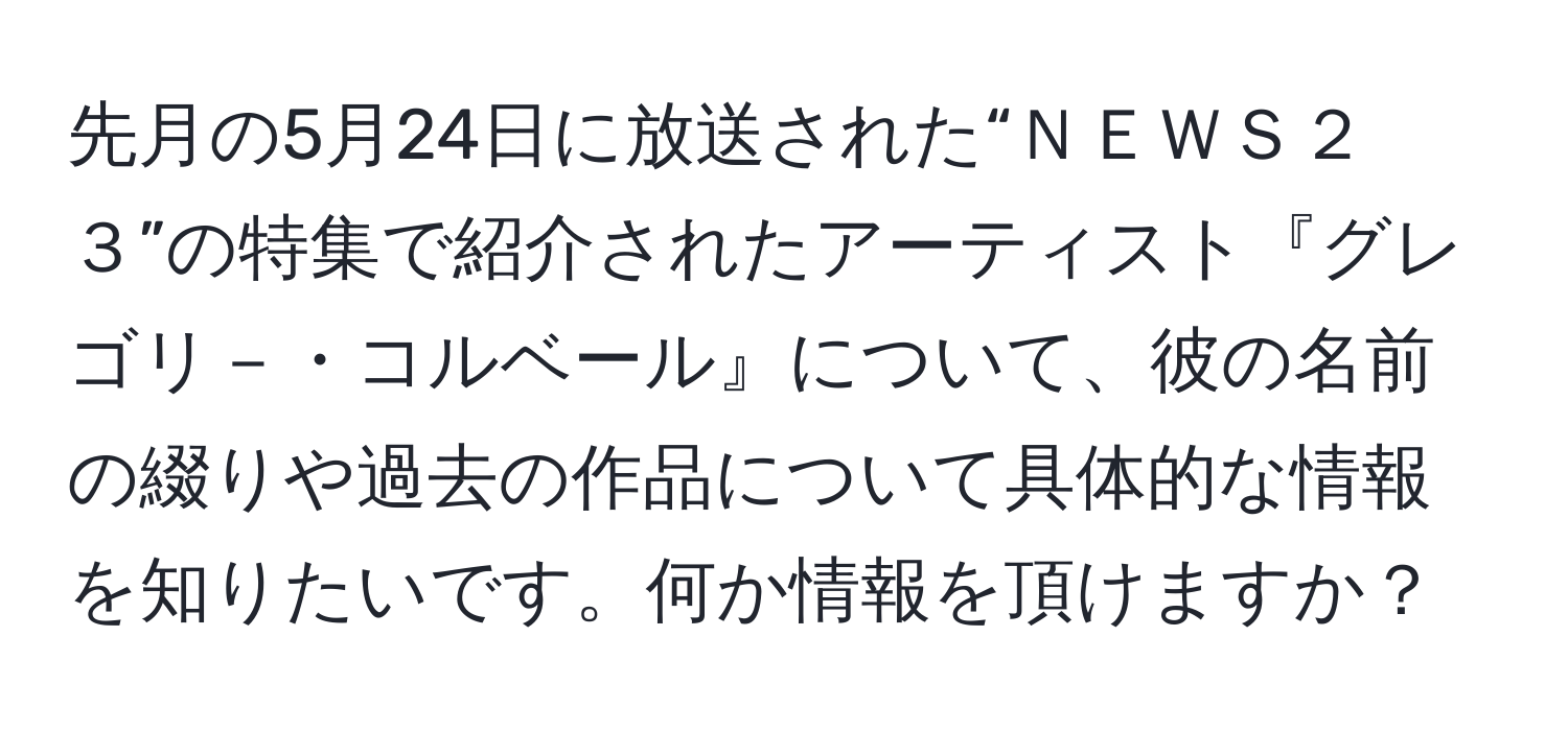 先月の5月24日に放送された“ＮＥＷＳ２３”の特集で紹介されたアーティスト『グレゴリ－・コルベール』について、彼の名前の綴りや過去の作品について具体的な情報を知りたいです。何か情報を頂けますか？