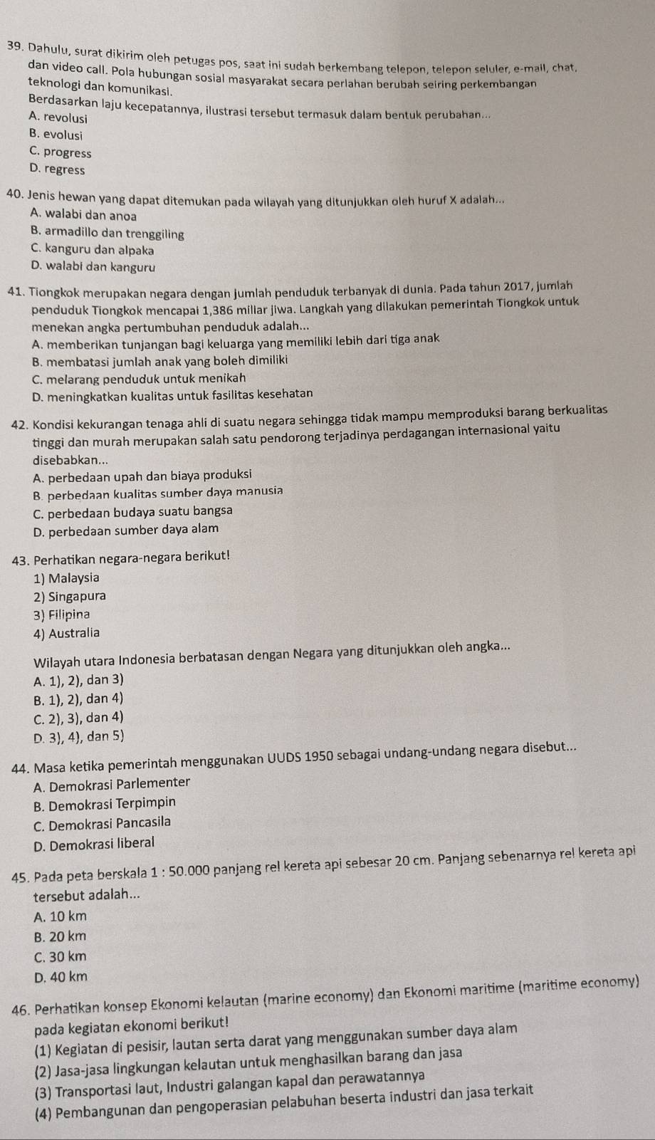 Dahulu, surat dikirim oleh petugas pos, saat ini sudah berkembang telepon, telepon seluler, e-mail, chat,
dan video call. Pola hubungan sosial masyarakat secara perlahan berubah seiring perkembangan
teknologi dan komunikasi.
Berdasarkan laju kecepatannya, ilustrasi tersebut termasuk dalam bentuk perubahan...
A. revolusi
B. evolusi
C. progress
D. regress
40. Jenis hewan yang dapat ditemukan pada wilayah yang ditunjukkan oleh huruf X adalah...
A. walabi dan anoa
B. armadillo dan trenggiling
C. kanguru dan alpaka
D. walabi dan kanguru
41. Tiongkok merupakan negara dengan jumlah penduduk terbanyak di dunia. Pada tahun 2017, jumlah
penduduk Tiongkok mencapai 1,386 millar jiwa. Langkah yang dilakukan pemerintah Tiongkok untuk
menekan angka pertumbuhan penduduk adalah...
A. memberikan tunjangan bagi keluarga yang memiliki lebih dari tiga anak
B. membatasi jumlah anak yang boleh dimiliki
C. melarang penduduk untuk menikah
D. meningkatkan kualitas untuk fasilitas kesehatan
42. Kondisi kekurangan tenaga ahli di suatu negara sehingga tidak mampu memproduksi barang berkualitas
tinggi dan murah merupakan salah satu pendorong terjadinya perdagangan internasional yaitu
disebabkan...
A. perbedaan upah dan biaya produksi
B. perbedaan kualitas sumber daya manusia
C. perbedaan budaya suatu bangsa
D. perbedaan sumber daya alam
43. Perhatikan negara-negara berikut!
1) Malaysia
2) Singapura
3) Filipina
4) Australia
Wilayah utara Indonesia berbatasan dengan Negara yang ditunjukkan oleh angka...
A. 1),2) , dan 3)
B. 1),2) , dan 4)
C. 2),3) , dan 4)
D. 3),4) , dan 5)
44. Masa ketika pemerintah menggunakan UUDS 1950 sebagai undang-undang negara disebut...
A. Demokrasi Parlementer
B. Demokrasi Terpimpin
C. Demokrasi Pancasila
D. Demokrasi liberal
45. Pada peta berskala 1:50.000 panjang rel kereta api sebesar 20 cm. Panjang sebenarnya rel kereta api
tersebut adalah...
A. 10 km
B. 20 km
C. 30 km
D. 40 km
46. Perhatikan konsep Ekonomi kelautan (marine economy) dan Ekonomi maritime (maritime economy)
pada kegiatan ekonomi berikut!
(1) Kegiatan di pesisir, lautan serta darat yang menggunakan sumber daya alam
(2) Jasa-jasa lingkungan kelautan untuk menghasilkan barang dan jasa
(3) Transportasi laut, Industri galangan kapal dan perawatannya
(4) Pembangunan dan pengoperasian pelabuhan beserta industri dan jasa terkait