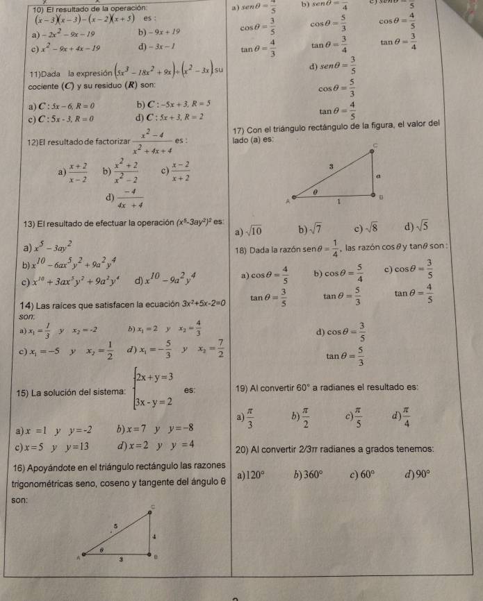 a) sen θ = 4/5 
10) El resultado de la operación: b) sen θ =frac 4 3enupsilon -frac 5
(x-3)(x-3)-(x-2)(x+5) es :
a) -2x^2-9x-19 b) -9x+19 cos θ = 3/5  cos θ = 5/3  cos θ = 4/5 
c) x^2-9x+4x-19 d) -3x-1 tan θ = 4/3  tan θ = 3/4  tan θ = 3/4 
11)Dada la expresión (5x^3-18x^2+9x)/ (x^2-3x) su d) sen θ = 3/5 
cociente (C) y su residuo (R) son:
cos θ = 5/3 
a) C:5x-6,R=0 b) C:-5x+3,R=5
c) C:5x-3,R=0 d) C:5x+3,R=2
tan θ = 4/5 
12)El resultadode factorizar ·  (x^2-4)/x^2+4x+4  es : lado (a) es: 17) Con el triángulo rectángulo de la figura, el valor del
a)  (x+2)/x-2  b)  (x^2+2)/x^2-2  c)  (x-2)/x+2 
d)  (-4)/4x+4 
13) El resultado de efectuar la operación (x^5-3ay^2)^2 es
a) sqrt(10) b) sqrt(7) c) sqrt(8) d) sqrt(5)
a) x^5-3ay^2
18) Dada la razón se sen θ = 1/4  , las razón cos θ y tanθ son :
b) x^(10)-6ax^5y^2+9a^2y^4
c) x^(10)+3ax^5y^2+9a^2y^4 d) x^(10)-9a^2y^4 a) cos θ = 4/5  b) cos θ = 5/4  c) cos θ = 3/5 
14) Las raíces que satisfacen la ecuación 3x^2+5x-2=0 tan θ = 3/5  tan θ = 5/3  tan θ = 4/5 
son.
a) x_1= 1/3  y x_2=-2 b) x_1=2 x_2= 4/3 
d) cos θ = 3/5 
c) x_1=-5 y x_2= 1/2  d) x_1=- 5/3  y x_2= 7/2 
tan θ = 5/3 
15) La solución del sistema: beginarrayl 2x+y=3 3x-y=2endarray. es 19) Al convertir 60° a radianes el resultado es:
a)
a) x=1 y y=-2 b) x=7 y y=-8  π /3  b)  π /2  c)  π /5  d  π /4 
c) x=5 y y=13 d) x=2 y y=4 20) Al convertir 2/3π radianes a grados tenemos:
16) Apoyándote en el triángulo rectángulo las razones
trigonométricas seno, coseno y tangente del ángulo θ a) 120° b) 360° c) 60° d) 90°
son: