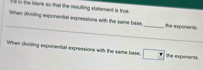 Fill in the blank so that the resulting statement is true. 
When dividing exponential expressions with the same base, _the exponents. 
_ 
When dividing exponential expressions with the same base, the exponents.