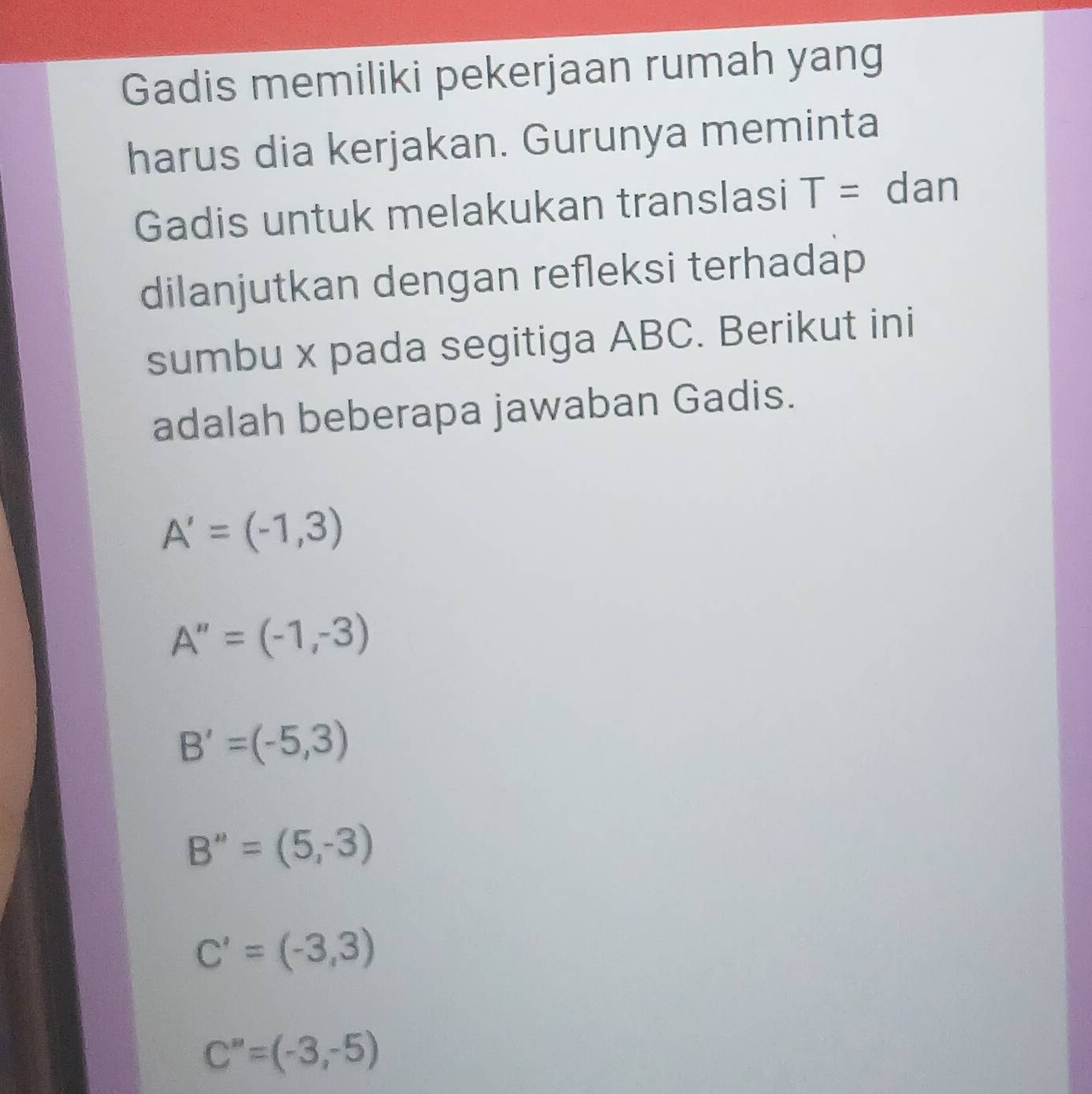 Gadis memiliki pekerjaan rumah yang
harus dia kerjakan. Gurunya meminta
Gadis untuk melakukan translasi T= dan
dilanjutkan dengan refleksi terhadap
sumbu x pada segitiga ABC. Berikut ini
adalah beberapa jawaban Gadis.
A'=(-1,3)
A''=(-1,-3)
B'=(-5,3)
B''=(5,-3)
C'=(-3,3)
C''=(-3,-5)