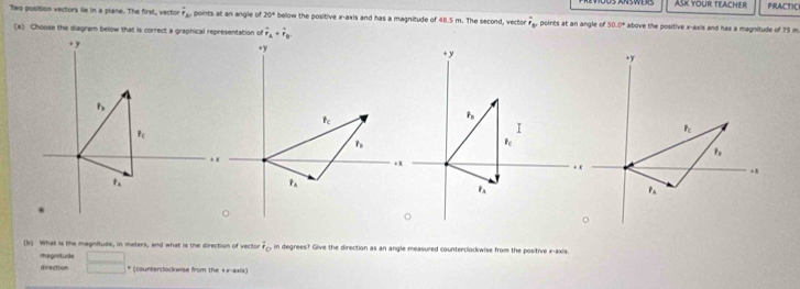 ASK YOUR TEACHER PRACTIC
Two position vectors lie in a plane. The first, vector hat r_Ar points at an angle o 20° below the positive x-axis and has a magnitude of 48.5 m. The second, vector overline r_b, points at an angle of 50 0° above the positive x-axis and has a magnitude of 75 m
(*) Choose the diagram below that is correct a graphical representation of vector r_A+vector r_B.
(b) What is the magnitude, in meters, and what is the direction of vector overline I_0 in degrees? Give the direction as an angle measured counterclockwise from the positive x-axis.
magnitude _ 
direction * (counterclockwise from the +x-axis)