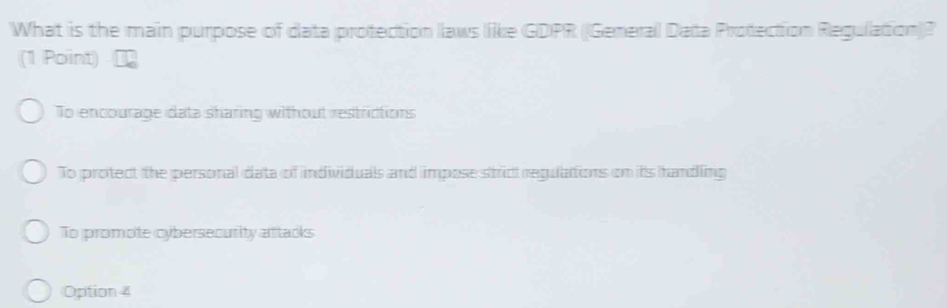 What is the main purpose of data protection laws like GDPR ((General Data Protection Regulation)?
(1 Point)
To encourage data sharing without restrictions
To protect the personal data of individuals and impose stric regulations on its handling
To promote cybersecurity aftacks
Option 4