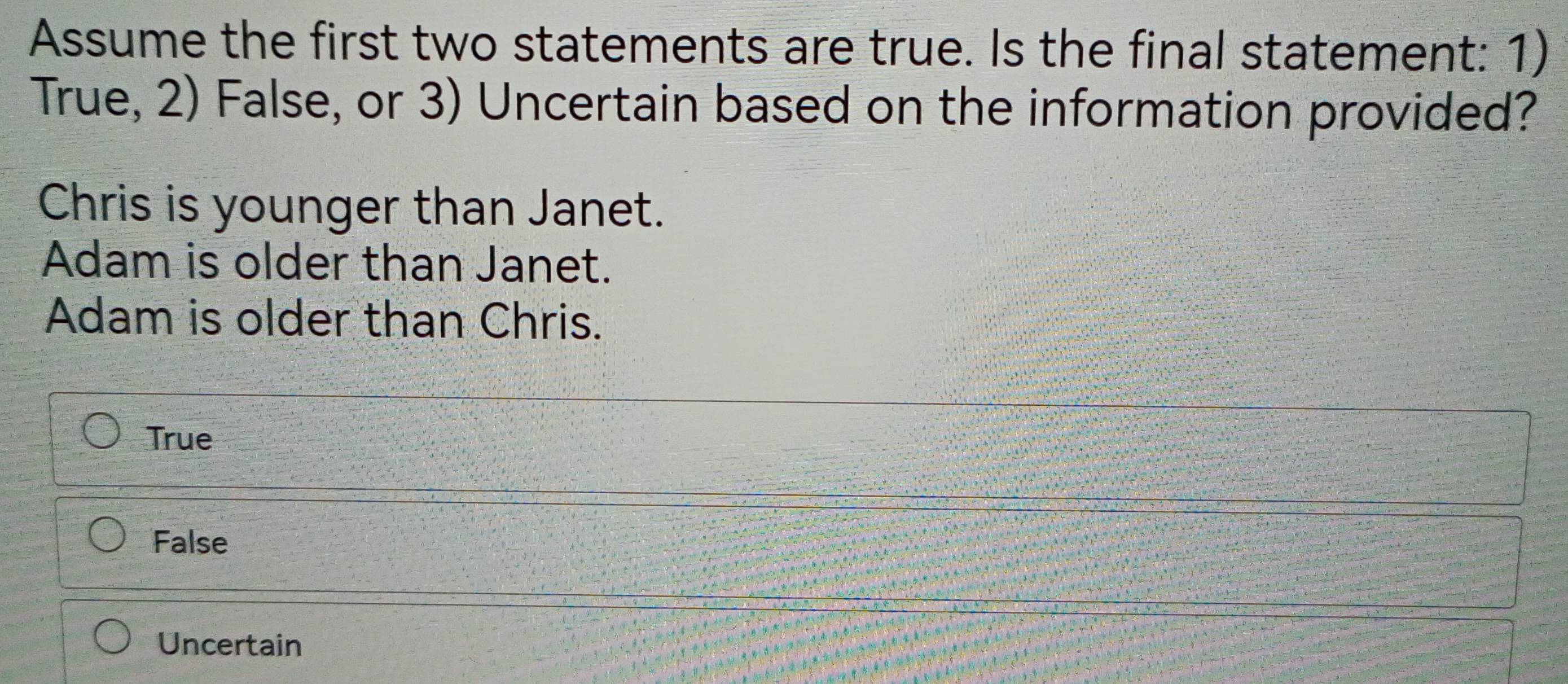 Assume the first two statements are true. Is the final statement: 1)
True, 2) False, or 3) Uncertain based on the information provided?
Chris is younger than Janet.
Adam is older than Janet.
Adam is older than Chris.
True
False
Uncertain