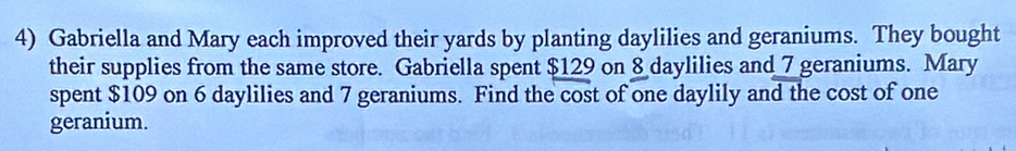 Gabriella and Mary each improved their yards by planting daylilies and geraniums. They bought 
their supplies from the same store. Gabriella spent $129 on 8 daylilies and 7 geraniums. Mary 
spent $109 on 6 daylilies and 7 geraniums. Find the cost of one daylily and the cost of one 
geranium.