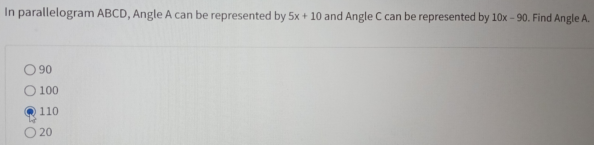 In parallelogram ABCD, Angle A can be represented by 5x+10 and Angle C can be represented by 10x-90. Find Angle A.
90
100
110
20