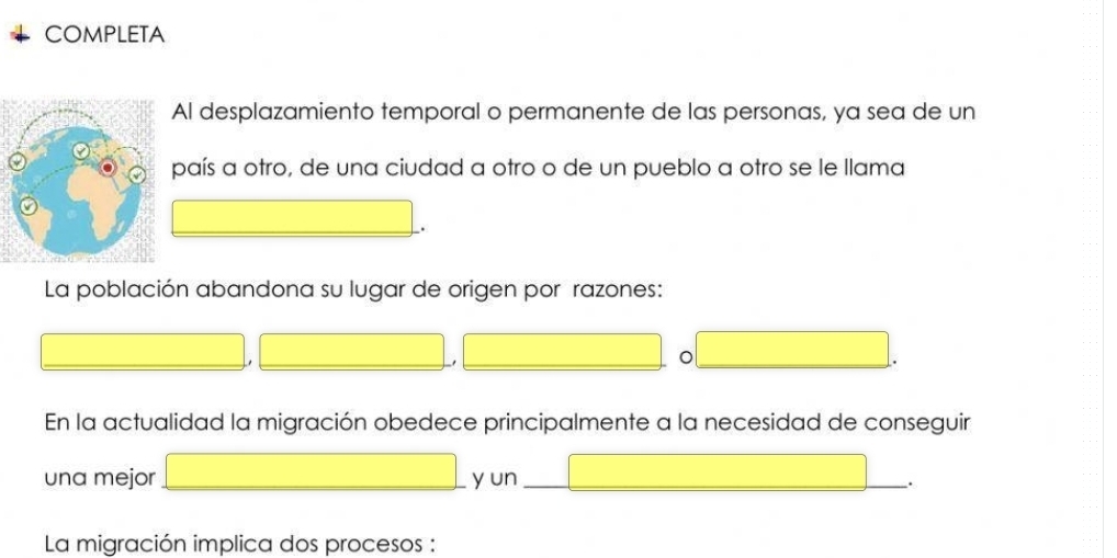 COMPLETA 
Al desplazamiento temporal o permanente de las personas, ya sea de un 
país a otro, de una ciudad a otro o de un pueblo a otro se le llama 
La población abandona su lugar de origen por razones: 
1 
. 
En la actualidad la migración obedece principalmente a la necesidad de conseguir 
una mejor y un_ 
La migración implica dos procesos :