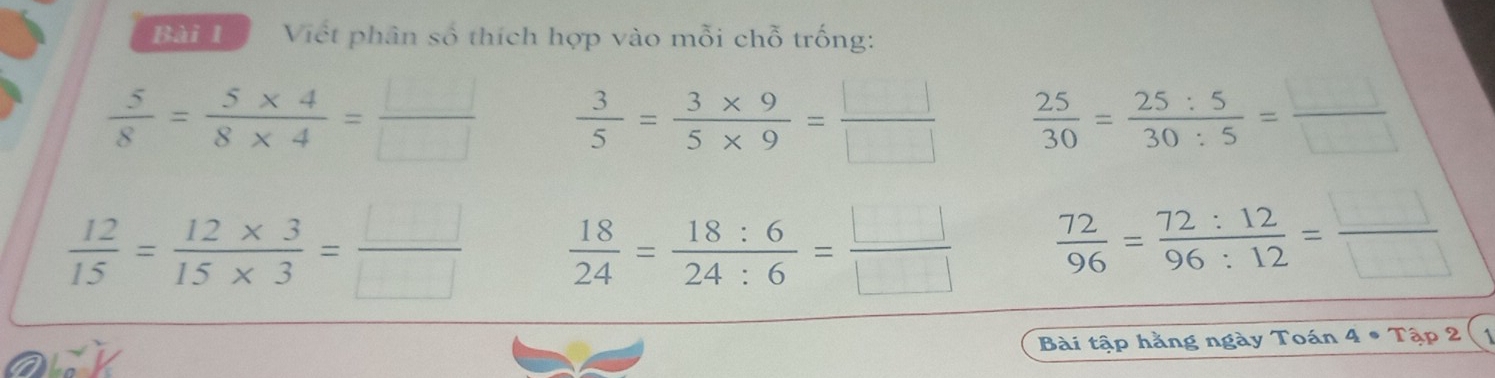 Viết phân số thích hợp vào mỗi chỗ trống:
 5/8 = (5* 4)/8* 4 = □ /□    3/5 = (3* 9)/5* 9 = □ /□    25/30 = 25:5/30:5 = □ /□  
 12/15 = (12* 3)/15* 3 = □ /□    18/24 = 18:6/24:6 = □ /□    72/96 = 72:12/96:12 = □ /□  
Bài tập hằng ngày Toán 4· Tap2(1