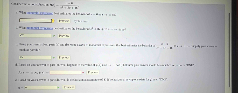 Consider the rational function f(x)= (x-6)/x^2+3x+16 . 
a. What monomial expression best estimates the behavior of x-6 as xto ± ∈fty. 
Preview syntax error 
b. What monomial expression best estimates the behavior of x^2+3x+16 as xto ± ∈fty
x^(wedge)2 Preview 
c. Using your results from parts (a) and (b), write a ratio of monomial expressions that best estimates the behavior of  (x-6)/x^2+3x+16  as xto ± ∈fty. Simplify your answer as 
much as possible. 
1/x Preview 
d. Based on your answer to part (c), what happens to the value of f(x) as xto ± ∈fty ? (Hint: now your answer should be a number. ∈fty , -∈fty ,or''DNE''.)
Asxto ± ∈fty , f(x)to Preview 
e. Based on your answer to part (d), what is the horizontal asymptote of ƒ? If no horizontal asymptote exists for ƒ, enter ' 'DNE''.
y=0 Preview