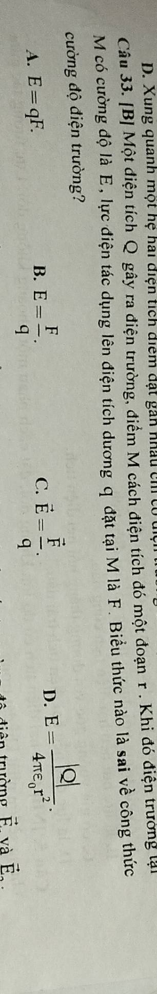 Xung quanh một hệ hai điện tích điểm đạt gân nhâu ch ở
Câu 33. [B] Một điện tích Q gây ra điện trường, điểm M cách điện tích đó một đoạn r. Khi đó điện trường lại
M có cường độ là E, lực điện tác dụng lên điện tích dương q đặt tại M là F. Biểu thức nào là sai về công thức
cường độ điện trường?
A. E=qF.
B. E= F/q . vector E=frac vector Fq. 
C.
D. E=frac |Q|4π varepsilon _0r^2. 
diên trường vector F. và vector E_2