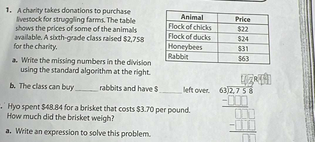 A charity takes donations to purchase 
livestock for struggling farms. The table 
shows the prices of some of the animals 
available. A sixth-grade class raised $2,758
for the charity. 
a. Write the missing numbers in the division 
using the standard algorithm at the right. 
b. The class can buy rabbits and have $ left over. 
. Hyo spent $48.84 for a brisket that costs $3.70 per pound. ' 
How much did the brisket weigh? 
a. Write an expression to solve this problem.