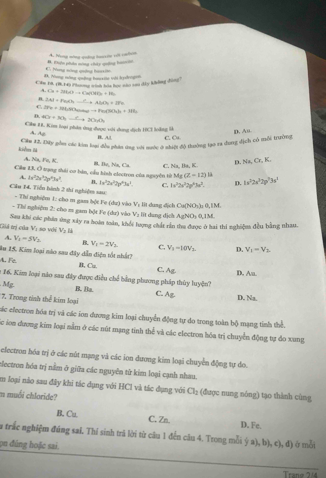 A. Nung nông quảng bauxite với carbon.
B. Điện phần nông chảy quặng bauxitê.
C. Nung nông quặng bauxite.
D. Nung nông quặng bauxite với hydrogett.
Câu 10. [3,14] 9 Phương trình hóa học nào sau đây không đúng?
A. Ca+2H_2Oto Ca(OH)_2+H_2
B. 2Al+Fe_2O_3to Al_2O_3+2Fe.
C. 2Fe+3H_2SO_4(uang)to Fe_2(SO_4)_3+3H_2
D. 4Cr+3O_2xrightarrow r2Cr_2O_3
Câu 11. Kim loại phân ứng được với dung dịch HCl loãng là
D. Au.
A. Ag. B. Al.
C. Cu.
Câu 12. Dãy gồm các kim loại đều phản ứng với nước ở nhiệt độ thường tạo ra dung dịch có môi trường
kiềm là
A. Na,Fe. K. B. Be, Na.C
D. Na, Cr, K.
C. Na, Ba, K.
Câu 13. Ở trạng thái cơ bản, cấu hình electron của nguyên tử Mg(Z=12)la 1s^22s^22p^73s^1
A. 1s^22s^32p^63s^2. B. 1s^22s^22p^63s^1. C. 1s^22s^22p^63s^2.
D.
Câu 14. Tiển hành 2 thí nghiệm sau:
- Thí nghiệm 1: cho m gam bột Fe (dư) vào V lít dung dịch Cu(NO_3)_20,1M.
- Thi nghiệm 2: cho m gam bột Fe (dư) vào V_2 lít dung dịch AgNO_30,1M.
Sau khi các phản ứng xảy ra hoàn toàn, khối lượng chất rắn thu được ở hai thí nghiệm đều bằng nhau.
Giá trị của V_1 so với V_2l
A. V_1=5V_2. B. V_1=2V_2. V_1=10V_2.
C.
D. V_1=V_2.
âu 15. Kim loại nào sau đây dẫn điện tốt nhất?
A. Fe. B. Cu. Ag.
C.
D. Au.
: 16. Kim loại nào sau đây được điều chế bằng phương pháp thủy luyện?
Mg. B. Ba. C. Ag.
7. Trong tinh thể kim loại
D. Na.
các electron hóa trị và các ion dương kim loại chuyển động tự do trong toàn bộ mạng tinh thể.
c ion dương kim loại nằm ở các nút mạng tinh thể và các electron hóa trị chuyển động tự do xung
electron hóa trị ở các nút mạng và các ion dương kim loại chuyển động tự do.
electron hóa trị nằm ở giữa các nguyên tử kim loại cạnh nhau.
Im loại nào sau đây khi tác dụng với HCl và tác dụng với Cl_2 (được nung nóng) tạo thành cùng
m muối chloride?
B. Cu. C. Zn. D. Fe.
Su trắc nghiệm đúng sai. Thí sinh trả lời từ câu 1 đến câu 4. Trong mỗi ý a), b), c), d) ở mỗi
ọn đúng hoặc sai.
Tranø 2/4