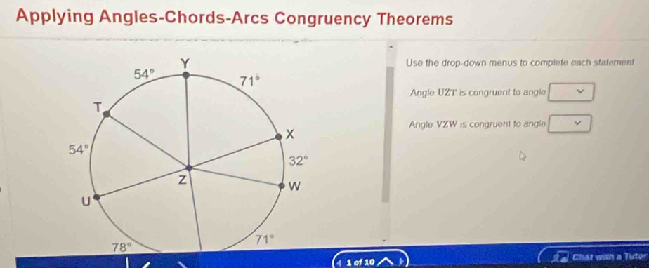 Applying Angles-Chords-Arcs Congruency Theorems
Use the drop-down menus to complete each statement
Angle UZT is congruent to angle
Angle VZW is congruent to angle
4 1 of 10 Chat win a Tutor