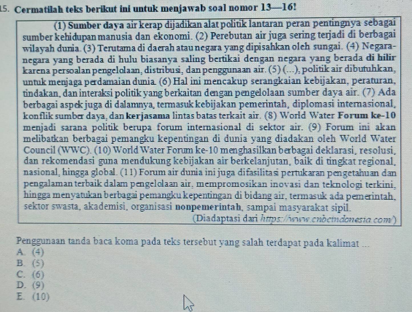 Cermatilah teks berikut ini untuk menjawab soal nomor 13—16!
(1) Sumber daya air kerap dijadikan alat politik lantaran peran pentingnya sebagai
sumber kehiðupan manusia dan ekonomi. (2) Perebutan air juga sering terjadi di berbagai
wilayah dunia. (3) Terutama di daerah atau negara yang dipisahkan oleh sungai. (4) Negara-
negara yang berada di hulu biasanya saling bertikai dengan negara yang berada di hilir
karena persoalan pengelolaan, distribusi, dan penggunaan air. (5) (...), politik air dibutuhkan,
untuk menjaga perdamaian dunia. (6) Hal ini mencakup serangkaian kebijakan, peraturan,
tindakan, dan interaksi politik yang berkaitan dengan pengelolaan sumber daya air. (7) Ađa
berbagai aspek juga di dalamnya, termasuk kebijakan pemerintah, diplomasi internasional,
konflik sumber daya, dan kerjasama lintas batas terkait air. (8) World Water Forum ke-10
menjadi sarana politik berupa forum internasional di sektor air. (9) Forum ini akan
melibatkan berbagai pemangku kepentingan đi dunia yang diađakan oleh World Water
Council (WWC). (10) World Water Forum ke-10 menghasilkan berbagai deklarasi, resolusi,
dan rekomendasi guna mendukung kebijakan air berkelanjutan, baik di tingkat regional.
nasional, hingga global. (1 1) Forum air dunia ini juga difasilitasi pertukaran pengetahuan dan
pengalaman terbaik dalam pengelolaan air, mempromosikan inovasi dan teknologi terkini,
hingga menyatukan berbagai pemängku kepentingan di bidang air, termasuk ađa pemerintah.
sektor swasta, akademisi, organisasi nonpemerintah, sampai masyarakat sipil.
(Diadaptasi dari https:/ówww.enbcindonestα.com²)
Penggunaan tanda baca koma pađa teks tersebut yang salah terdapat pađa kalimat a
A. (4)
B. (2
C. (6)
D. (9)
E. I (10)