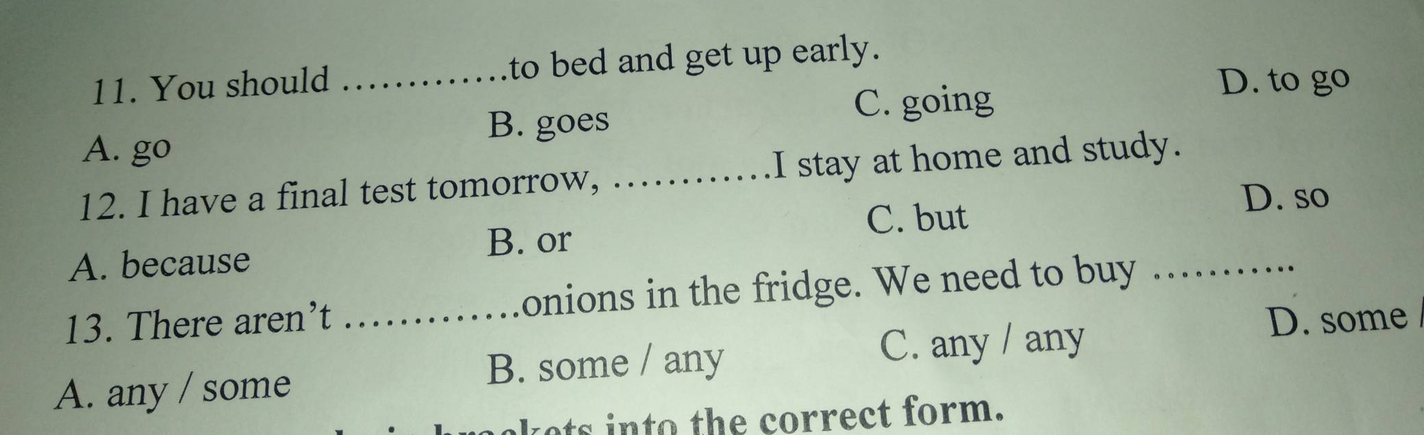 You should _to bed and get up early.
D. to go
B. goes
C. going
A. go
12. I have a final test tomorrow, ._ I stay at home and study.
D. so
C. but
B. or
A. because
13. There aren’t _onions in the fridge. We need to buy_
D. some
A. any / some B. some / any
C. any / any
ets into the correct form.