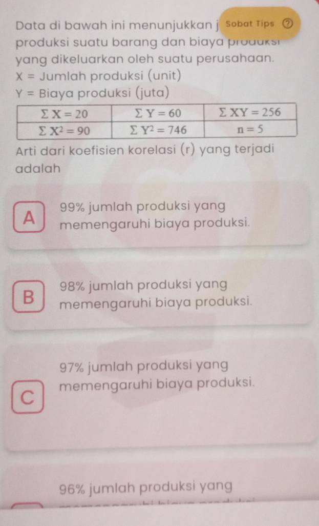 Data di bawah ini menunjukkan j Sobat Tips ②
produksi suatu barang dan biaya produks 
yang dikeluarkan oleh suatu perusahaan.
X= Jumlah produksi (unit)
Y= Biaya produksi (juta)
Arti dari koefisien korelasi (r) yang terjadi
adalah
99% jumlah produksi yang
A memengaruhi biaya produksi.
98% jumlah produksi yang
B memengaruhi biaya produksi.
97% jumlah produksi yang
C memengaruhi biaya produksi.
96% jumlah produksi yang