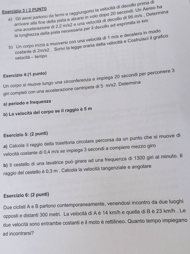 ( 2 PUNTI)
a) Gli aerei partono da fermi e raggiungono la velocità di decollo prima di
arrivare alla fine della pista e alzarsi in volo dopo 20 secondi. Un Aereo ha
una accelerazione di 2,2 m/s2 e una velocità di decollo di 95 m/s , Determina
la lunghezza della pista necessaria per il decollo ed esprimila in km
b) Un corpo inizia a muoversi con una velocità di 1 m/s e decelera in modo
costante di 2m/s2 . Scrivi la legge oraria della velocità e Costruisci il grafico
velocità - tempo
Esercizio 4:(1 punto)
Un corpo si muove lungo una circonferenza e impiega 20 secondi per percorrere 3
giri completi con una accelerazione centripeta di 5 m/s2. Determina
a) periodo e frequenza
b) La velocità del corpo se il raggio è 5 m
Esercizio 5: (2 punti)
a) Calcola il raggio della traiettoria circolare percorsa da un punto che si muove di
velocità costante di 0,4 m/s se impiega 3 secondi a compiere mezzo giro
b) Il cestello di una lavatrice può girare ad una frequenza di 1300 giri al minuto. Il
raggio del cestello è 0,3 m . Calcola la velocità tangenziale e angolare
Esercizio 6: (2 punti)
Due ciclisti A e B partono contemporaneamente, venendosi incontro da due luoghi
opposti e distanti 300 metri. La velocità di A è 14 km/h e quella di B è 23 km/h . Le
due velocità sono entrambe costanti e il moto è rettilineo. Quanto tempo impiegano
ad incontrarsi?