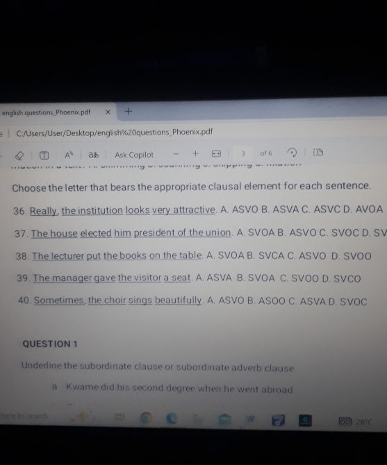 english questions_Phoenix.pdf +
C:/Users/User/Desktop/english%20questions_Phoenix.pdf
A^(th) あ Ask Copilot + 3 of 6
Choose the letter that bears the appropriate clausal element for each sentence.
36. Really, the institution looks very attractive. A. ASVO B. ASVA C. ASVC D. AVOA
37. The house elected him president of the union. A. SVOA B. ASVO C. SVOC D. SV
38. The lecturer put the books on the table. A. SVOA B. SVCA C. ASVO D. SVOO
39. The manager gave the visitor a seat. A. ASVA B. SVOA C. SVOO D. SVCO
40. Sometimes, the choir sings beautifully. A. ASVO B. ASOO C. ASVA D. SVOC
QUESTION 1
Underline the subordinate clause or subordinate adverb clause
a Kwame did his second degree when he went abroad
here to search 26°C