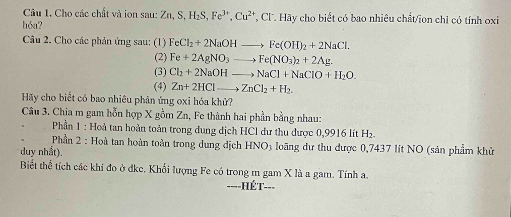 Cho các chất và ion sau: Zn, S, H_2S, Fe^(3+), Cu^(2+) , Cl . Hãy cho biết có bao nhiêu chất/ion chỉ có tính oxi 
hóa? 
Câu 2. Cho các phản ứng sau: (1) FeCl_2+2NaOHto Fe(OH)_2+2NaCl. 
(2) Fe+2AgNO_3to Fe(NO_3)_2+2Ag. 
(3) Cl_2+2NaOHto NaCl+NaClO+H_2O. 
(4) Zn+2HClto ZnCl_2+H_2. 
Hãy cho biết có bao nhiêu phản ứng oxi hóa khử? 
Câu 3. Chia m gam hỗn hợp X gồm Zn, Fe thành hai phần bằng nhau: 
Phần 1 : Hoà tan hoàn toàn trong dung dịch HCl dư thu được 0,9916 lít H_2. 
Phần 2 : Hoà tan hoàn toàn trong dung dịch HNO_3 loãng dư thu được 0,7437 lít NO (sản phầm khử 
duy nhất). 
Biết thể tích các khí đo ở đkc. Khối lượng Fe có trong m gam X là a gam. Tính a. 
-=--HÉT---