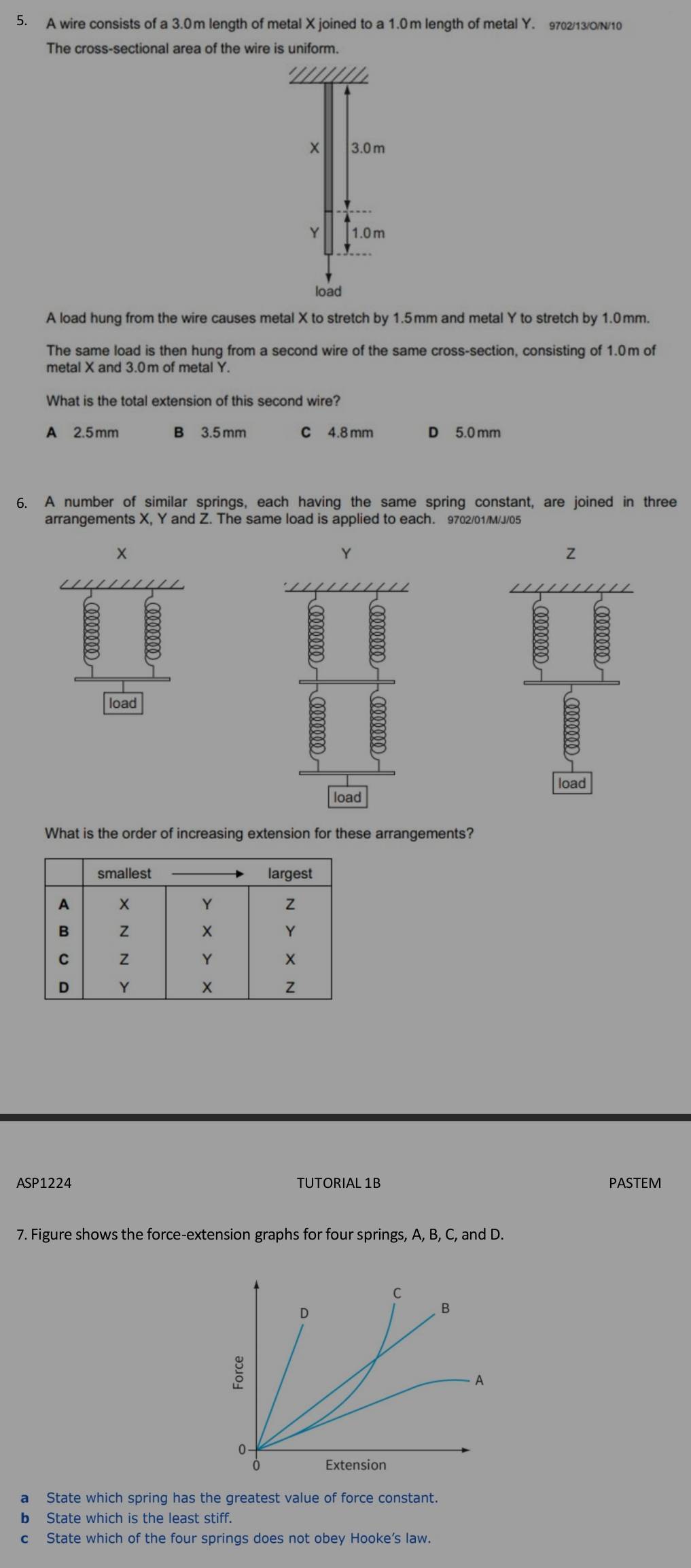 A wire consists of a 3.0m length of metal X joined to a 1.0m length of metal Y. 9702/13/ON/10
The cross-sectional area of the wire is uniform.
3.0m
Y 1.0 m
load
A load hung from the wire causes metal X to stretch by 1.5mm and metal Y to stretch by 1.0mm.
The same load is then hung from a second wire of the same cross-section, consisting of 1.0m of
metal X and 3.0m of metal Y.
What is the total extension of this second wire?
A 2.5mm B 3.5 mm c 4.8 mm D 5.0 mm
6. A number of similar springs, each having the same spring constant, are joined in three
arrangements X, Y and Z. The same load is applied to each. 9702/01/M/J/05
x
Y
Z
load
load
load
What is the order of increasing extension for these arrangements?
ASP1224 TUTORIAL 1B PASTEM
7. Figure shows the force-extension graphs for four springs, A, B, C, and D.
a State which spring has the greatest value of force constant.
b State which is the least stiff.
c State which of the four springs does not obey Hooke’s law.