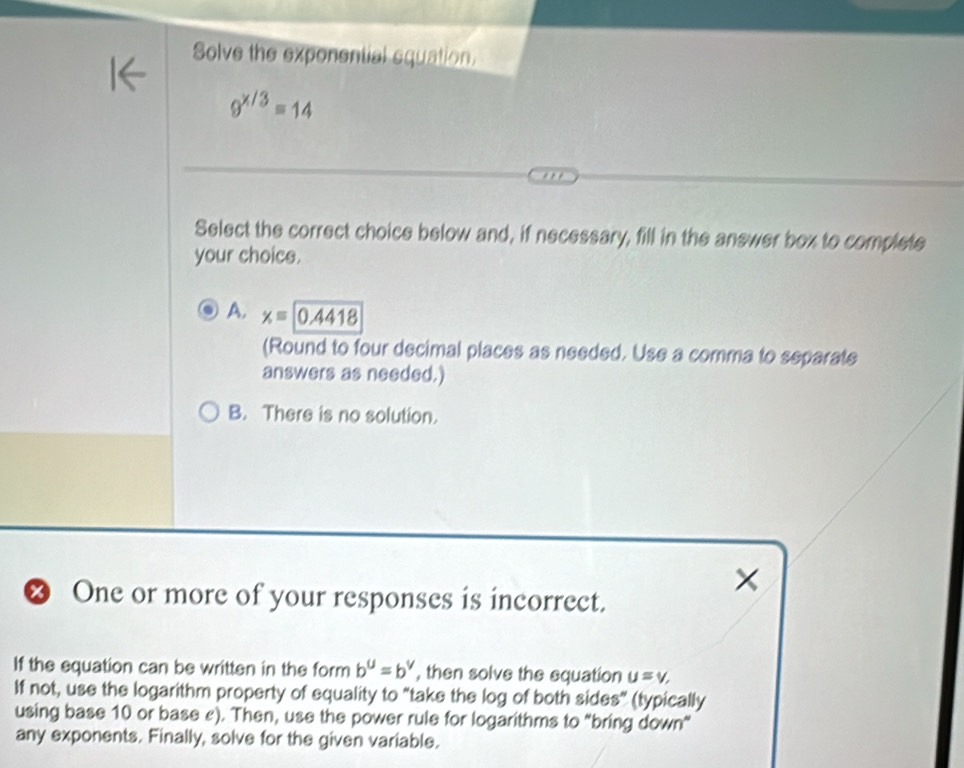 Solve the exponential equation
9^(x/3)=14
Select the correct choice below and, if necessary, fill in the answer box to complete
your choics.
A. x=0.4418
(Round to four decimal places as needed. Use a comma to separate
answers as needed.)
B. There is no solution.
×
& One or more of your responses is incorrect.
If the equation can be written in the form b^u=b^v , then solve the equation u=v, 
If not, use the logarithm property of equality to "take the log of both sides” (typically
using base 10 or base £). Then, use the power rule for logarithms to "bring down"
any exponents. Finally, solve for the given variable.