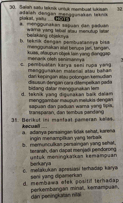 Salah satu teknik untuk membuat lukisan 32
adalah dengan menggunakan teknik
plakat, yaitu .... HOTS
a. menggunakan sapuan dan paduan
warna yang tebal atau menutup latar
belakang objeknya
b. teknik dengan pembuatannya bisa
menggunakan alat berupa jarí, tangan,
kuas, ataupun objek lain yang dianggap
menarik oleh senimannya 3
c. pembuatan karya seni rupa yang
menggunakan material atau bahan
dari kepingan atau potongan kemudian
disusun dengan cara ditempelkan pada
bidang datar menggunakan lem
d. teknik yang digunakan baik dalam
menggambar maupun melukis dengan
sapuan dan paduan warna yang tipis,
transparan, dan tembus pandang
31. Berikut ini manfaat pameran kelas,
kecuali ....
a. adanya persaingan tidak sehat, karena
ingin menampilkan yang terbaik
b. memunculkan persaingan yang sehat,
terarah, dan dapat menjadi pendorong
untuk meningkatkan kemampuan
berkarya
c. melakukan apresiasi terhadap karya
seni yang dipamerkan
d. membawa efek positif terhadap
perkembangan minat, kemampuan,
dan peningkatan nilai