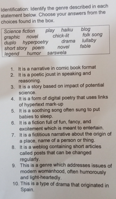 Identification: Identify the genre described in each 
statement below. Choose your answers from the 
choices found in the box. 
1. It is a narrative in comic book format 
2. It is a poetic joust in speaking and 
reasoning. 
3. It is a story based on impact of potential 
science. 
4. It is a form of digital poetry that uses links 
of hypertext mark-up 
5. It is a soothing song often sung to put 
babies to sleep. 
6. It is a fiction full of fun, fancy, and 
excitement which is meant to entertain. 
7. It is a fictitious narrative about the origin of 
a place, name of a person or thing. 
8. It is a weblog containing short articles 
called posts that can be changed 
regularly. 
9. This is a genre which addresses issues of 
modern womanhood, often humorously 
and light-heartedly. 
10. This is a type of drama that originated in 
Spain.