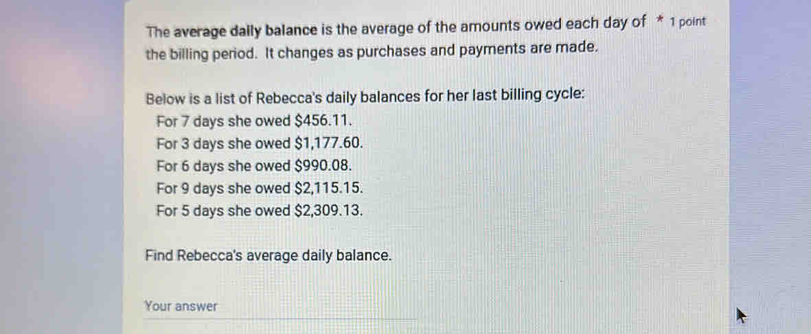 The average dally balance is the average of the amounts owed each day of * 1 point
the billing period. It changes as purchases and payments are made.
Below is a list of Rebecca's daily balances for her last billing cycle:
For 7 days she owed $456.11.
For 3 days she owed $1,177.60.
For 6 days she owed $990.08.
For 9 days she owed $2,115.15.
For 5 days she owed $2,309.13.
Find Rebecca's average daily balance.
Your answer