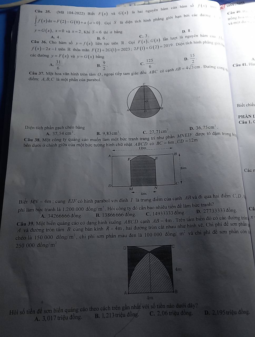 (Mã 104-2022) Biết F(x) và G(x) là hai nguyên hàm của hàm số f(x) tten s
f(x)dx=F(2)-G(0)+a(a>0).  Goi S là diện tích hình phẳng giới hạn bởi các đường à Câu 40. 1 
tròng hoa th   
và một đư
y=G(x),x=0 và x=2 , Khi S=6 thì a bàng
A. 4 . B. 6 .
C. 3 . D. 8 .
f(x)-2x-1 trên R thỏa mãn F(2)+2G(1)=2023:2F(1)+G(2)=2019 liên tục trên R. Gọi F(x),G(x) lần lượt là nguyên hàm của  / í 
Câu 36. Cho hàm số y=f(x) Diện tích hình phảng gián hạ
các đường y=F(x) và y=G(x) bằng D.  15/2 .
A.  31/6 . B.  9/2 .
C.  125/6 .
A
Câu 37. Một hoa văn hình tròn tâm O, ngoại tiếp tam giác đều ABC có cạnh AB=4sqrt(3)cm. Đường cong  Câu 41. Hìn
diểm: A, B,C là một phần của parabol.
Biết chiếu
phàn I
Diện tích phần gạch chéo bằng D. 36,75cm^2. Câu 1. (
A. 37.54cm^2. B. 9,83cm^2 C. 27,71cm^2.
Câu 38. Một công ty quảng cáo muốn làm một bức tranh trang trí như phần MNEIF được tô đậm trong hì
bên dưới ở chính giữa của một bức tường hình chữ nhật ABCD có BC=6m,CD=12m
12m
A
B
F E
6m
Các 
D
C
M N
4m
Biết MN=4m; cung EIF có hình parabol với đỉnh / là trung điểm của cạnh AB và đi qua hai điểm C.D.
phí làm bức tranh là 1.200.000 đồng/ m^2 Hỏi công ty đó cần bao nhiêu tiền để làm bức tranh?
A. 34266666 đồng. B. 13866666 đồng. C. 14933333 đồng. D. 27733333 đồng. Câ
Câu 39. Một biển quảng cáo có dạng hình vuông ABCD cạnh AB=4m. Trên tấm biển đó có các đường tròa x
A và đường tròn tâm B cùng bán kính R=4m , hai đường tròn cắt nhau như hình vẽ. Chi phí để sơn phân
chéo là 150 000 đồng m^2 , chi phí sơn phần màu đen là 100 000 đồng/ m^2 và chi phí để sơn phần còn
250 000 đồng/ m^2
D
C
4m
A
B
4m
Hỏi số tiền đề sơn biển quảng cáo theo cách trên gần nhất với số tiền nào dưới đây?
A. 3,017 triệu đồng. B. 1, 213 triệu đồng. C. 2,06 triệu đồng. D. 2,195 triệu đồng.