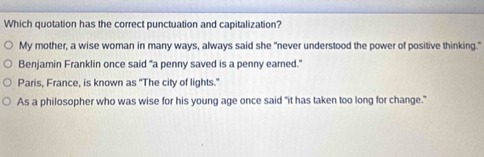 Which quotation has the correct punctuation and capitalization?
My mother, a wise woman in many ways, always said she “never understood the power of positive thinking.”
Benjamin Franklin once said “a penny saved is a penny earned.”
Paris, France, is known as “The city of lights.”
As a philosopher who was wise for his young age once said "it has taken too long for change."