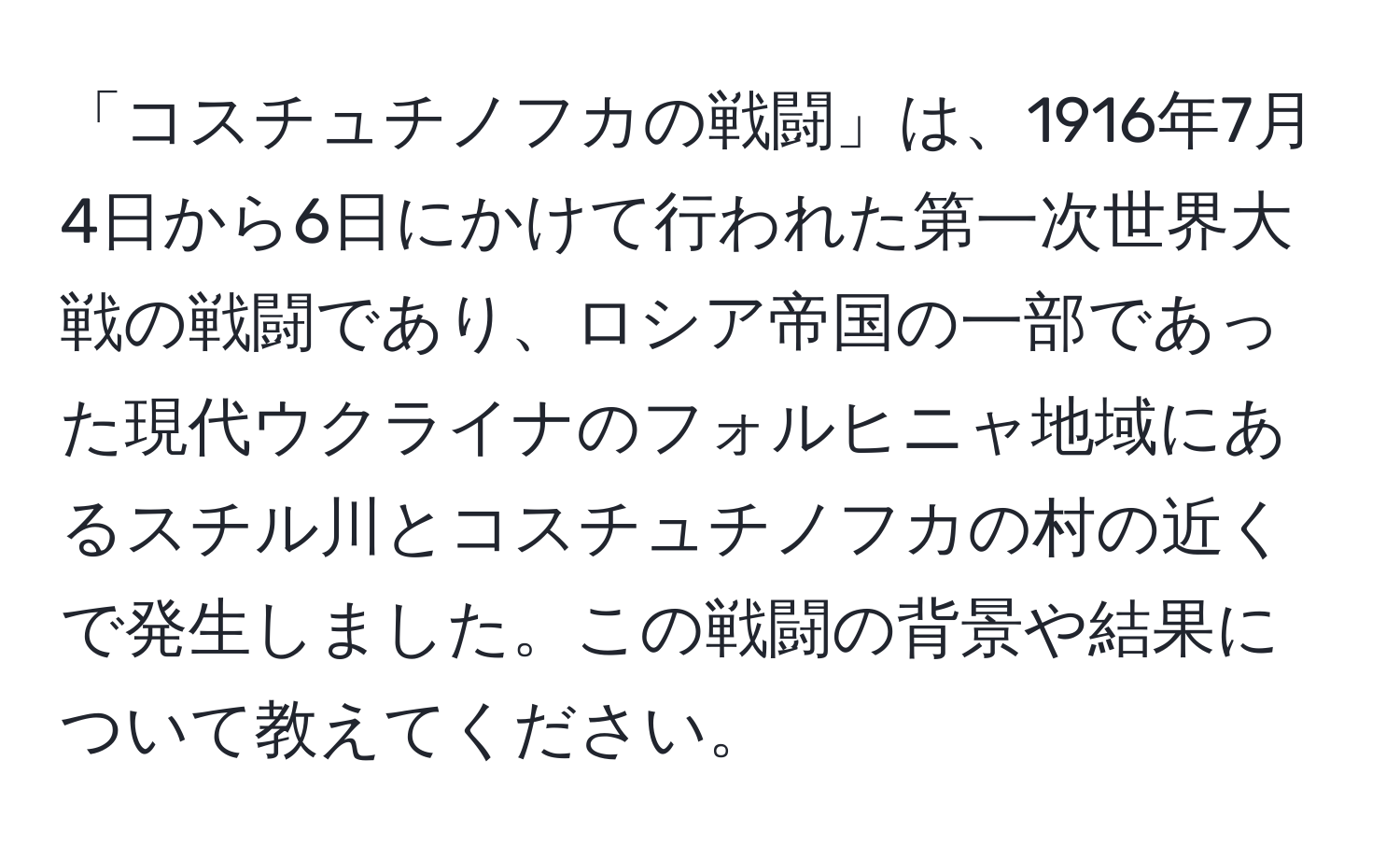 「コスチュチノフカの戦闘」は、1916年7月4日から6日にかけて行われた第一次世界大戦の戦闘であり、ロシア帝国の一部であった現代ウクライナのフォルヒニャ地域にあるスチル川とコスチュチノフカの村の近くで発生しました。この戦闘の背景や結果について教えてください。