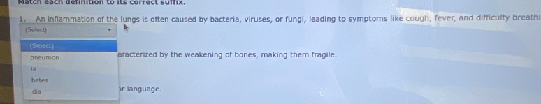 Match each definition to its correct suffix. 
1. An inflammation of the lungs is often caused by bacteria, viruses, or fungi, leading to symptoms like cough, fever, and difficulty breath 
(Select) 
(Select) 
pneumon aracterized by the weakening of bones, making them fragile. 
ia 
betes 
dia 
r language.