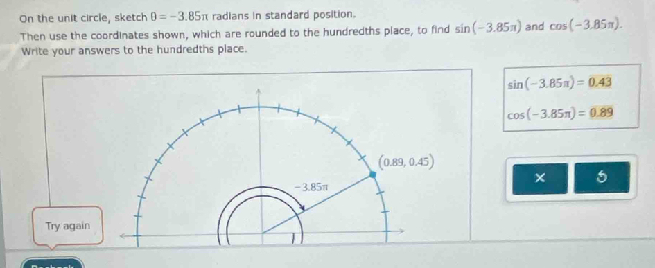 On the unit circle, sketch θ =-3.85π radians in standard position.
Then use the coordinates shown, which are rounded to the hundredths place, to find sin (-3.85π ) and cos (-3.85π ).
Write your answers to the hundredths place.
sin (-3.85π )=0.43
cos (-3.85π )=0.89
5
Try agai