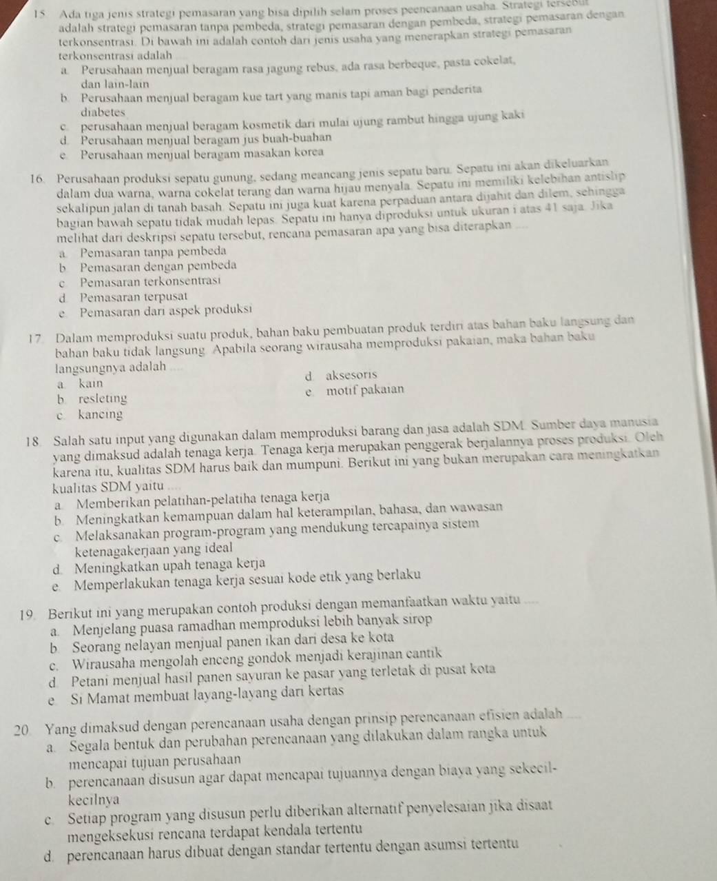Ada tiga jenis strategi pemasaran yang bisa dipilih selam proses peencanaan usaha. Strategi tersebut
adalah strategi pemasaran tanpa pembeda, strategi pemasaran dengan pembeda, strategi pemasaran dengan
terkonsentrasi. Di bawah ini adalah contoh dari jenis usaha yang menerapkan strategi pemasaran
terkonsentrasi adalah
a. Perusahaan menjual beragam rasa jagung rebus, ada rasa berbeque, pasta cokelat,
dan laïn-lain
b. Perusahaan menjual beragam kue tart yang manis tapi aman bagi penderita
diabetes
c. perusahaan menjual beragam kosmetik dari mulai ujung rambut hingga ujung kaki
d. Perusahaan menjual beragam jus buah-buahan
e. Perusahaan menjual beragam masakan korea
16. Perusahaan produksi sepatu gunung, sedang meancang jenis sepatu baru. Sepatu ini akan dikeluarkan
dalam dua warna, warna cokelat terang dan warna hijau menyala. Sepatu ini memiliki kelebihan antislip
sekalipun jalan di tanah basah. Sepatu ini juga kuat karena perpaduan antara dijahit dan dilem, sehingga
bagian bawah sepatu tidak mudah lepas. Sepatu inı hanya diproduksi untuk ukuran i atas 41 saja. Jika
melihat dari deskripsi sepatu tersebut, rencana pemasaran apa yang bisa diterapkan __
a Pemasaran tanpa pembeda
b Pemasaran dengan pembeda
c  Pemasaran terkonsentras
d Pemasaran terpusat
e Pemasaran dari aspek produksi
17. Dalam memproduksi suatu produk, bahan baku pembuatan produk terdiri atas bahan baku langsung dan
bahan baku tidak langsung. Apabila seorang wirausaha memproduksi pakaian, maka bahan baku
langsungnya adalah
a kain d aksesoris
b resleting e motif pakaian
c kancing
18. Salah satu input yang digunakan dalam memproduksi barang dan jasa adalah SDM. Sumber daya manusia
yang dimaksud adalah tenaga kerja. Tenaga kerja merupakan penggerak berjalannya proses produksi. Oleh
karena itu, kualitas SDM harus baik dan mumpuni. Berikut ini yang bukan merupakan cara meningkatkan
kualitas SDM yaitu
a Memberikan pelatıhan-pelatíha tenaga kerja
b. Meningkatkan kemampuan dalam hal keterampilan, bahasa, dan wawasan
c. Melaksanakan program-program yang mendukung tercapainya sistem
ketenagakerjaan yang ideal
d. Meningkatkan upah tenaga kerja
e Memperlakukan tenaga kerja sesuai kode etik yang berlaku
19. Berikut ini yang merupakan contoh produksi dengan memanfaatkan waktu yaitu ....
a. Menjelang puasa ramadhan memproduksi lebih banyak sirop
b. Seorang nelayan menjual panen ikan dari desa ke kota
c. Wirausaha mengolah enceng gondok menjadi kerajinan cantik
d. Petani menjual hasil panen sayuran ke pasar yang terletak di pusat kota
e Si Mamat membuat layang-layang dari kertas
20 Yang dimaksud dengan perencanaan usaha dengan prínsip perencanaan efisien adalah
a. Segala bentuk dan perubahan perencanaan yang dilakukan dalam rangka untuk
mencapai tujuan perusahaan
b. perencanaan disusun agar dapat mencapai tujuannya dengan biaya yang sekecil-
kecilnya
c. Setiap program yang disusun perlu diberikan alternatif penyelesaian jika disaat
mengeksekusí rencana terdapat kendala tertentu
d. perencanaan harus dibuat dengan standar tertentu dengan asumsi tertentu