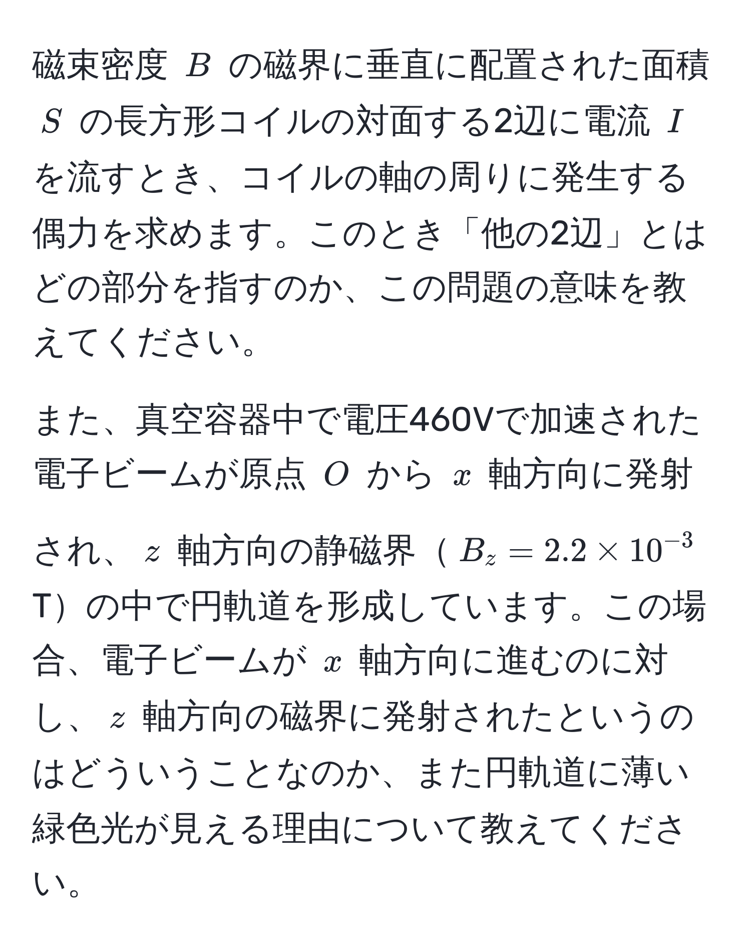 磁束密度 ( B ) の磁界に垂直に配置された面積 ( S ) の長方形コイルの対面する2辺に電流 ( I ) を流すとき、コイルの軸の周りに発生する偶力を求めます。このとき「他の2辺」とはどの部分を指すのか、この問題の意味を教えてください。

また、真空容器中で電圧460Vで加速された電子ビームが原点 ( O ) から ( x ) 軸方向に発射され、( z ) 軸方向の静磁界( B_z = 2.2 * 10^(-3) ) Tの中で円軌道を形成しています。この場合、電子ビームが ( x ) 軸方向に進むのに対し、( z ) 軸方向の磁界に発射されたというのはどういうことなのか、また円軌道に薄い緑色光が見える理由について教えてください。