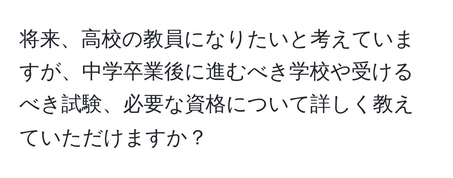 将来、高校の教員になりたいと考えていますが、中学卒業後に進むべき学校や受けるべき試験、必要な資格について詳しく教えていただけますか？