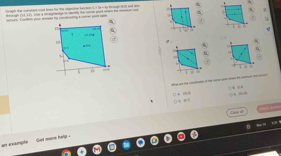 a
Graph the constant-cost lines for the objective function C=3x+4y through (8,8) and also
15
10 Q
through (12,12). Use a straightedge to identify the corner point where the minimum cost 15
occurs. Confirm your answer by constructing a corner point table.
10
5
5
5 10 15
15
5 10'
D.
'c. Q
15 Q
10
5 B
 
B
10 i5
What are the coordinates of the corner point where the minimum cost occurs?
B. (2,4)
A. (15,0) (15,15)
D.
C. (0,7)
Clear all Check answe
Nov 14
9:29
an example Get more help