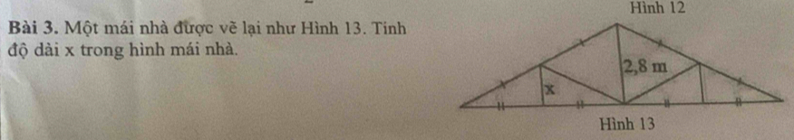 Hình 12 
Bài 3. Một mái nhà được vẽ lại như Hình 13. Tinh 
độ dài x trong hình mái nhà.