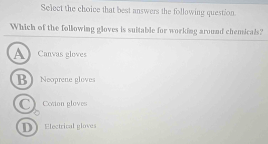 Select the choice that best answers the following question.
Which of the following gloves is suitable for working around chemicals?
A Canvas gloves
B Neoprene gloves
C Cotton gloves
D Electrical gloves