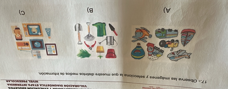 Alórción ebucatóa 
VALorACión DIAGnÓSTICA ETAPA INTErMedia 
NIVEL PREESCOLAR 
17.- Observa las imágenes y selecciona la que muestre distintos medios de información. 
A) 
B) 
C)