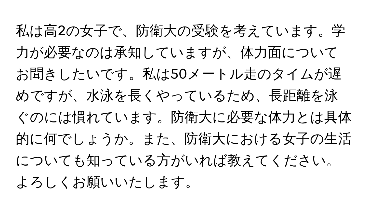 私は高2の女子で、防衛大の受験を考えています。学力が必要なのは承知していますが、体力面についてお聞きしたいです。私は50メートル走のタイムが遅めですが、水泳を長くやっているため、長距離を泳ぐのには慣れています。防衛大に必要な体力とは具体的に何でしょうか。また、防衛大における女子の生活についても知っている方がいれば教えてください。よろしくお願いいたします。