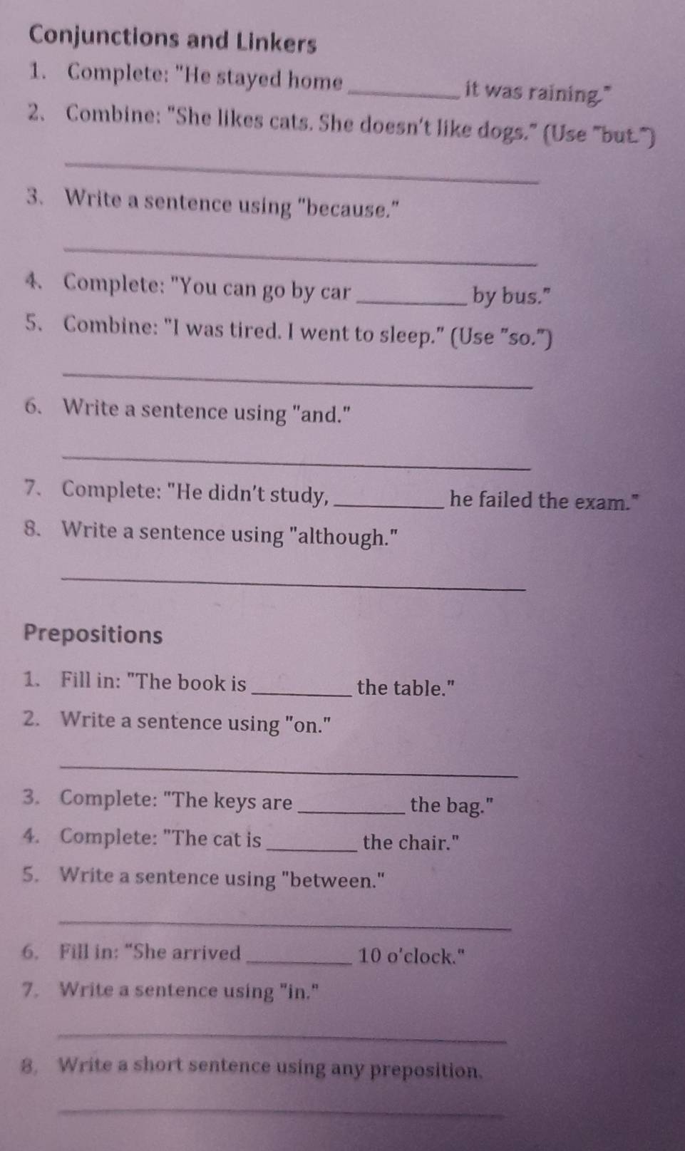 Conjunctions and Linkers 
1. Complete: "He stayed home_ it was raining." 
_ 
2、 Combine: "She likes cats. She doesn't like dogs." (Use "but.") 
3. Write a sentence using "because.” 
_ 
4. Complete: "You can go by car_ 
by bus." 
5、 Combine: "I was tired. I went to sleep." (Use "so.") 
_ 
6. Write a sentence using "and." 
_ 
7. Complete: "He didn’t study, _he failed the exam." 
8. Write a sentence using "although." 
_ 
Prepositions 
1. Fill in: "The book is _the table." 
2. Write a sentence using "on." 
_ 
3. Complete: "The keys are _the bag." 
4. Complete: "The cat is _the chair." 
5. Write a sentence using "between." 
_ 
6. Fill in: “She arrived _10 o’clock." 
7. Write a sentence using "in." 
_ 
8, Write a short sentence using any preposition. 
_